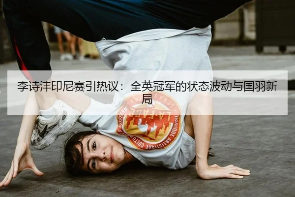 李诗沣印尼赛引热议：全英冠军的状态波动与国羽新局 | ayx