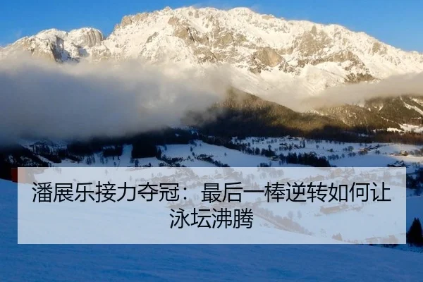 潘展乐接力夺冠：最后一棒逆转如何让泳坛沸腾